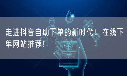 走进抖音自助下单的新时代!在线下单网站推荐!
