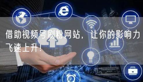 借助视频号刷粉网站，让你的影响力飞速上升！