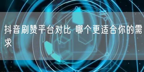 抖音刷赞平台对比 哪个更适合你的需求