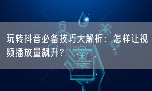 玩转抖音必备技巧大解析：怎样让视频播放量飙升？