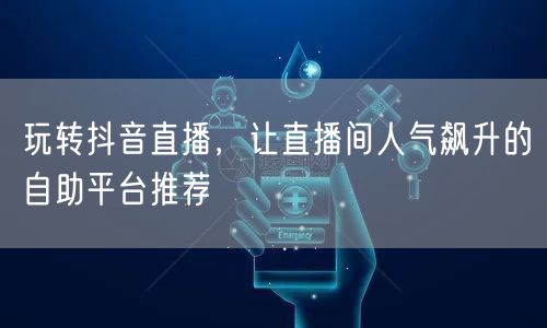 玩转抖音直播，让直播间人气飙升的自助平台推荐