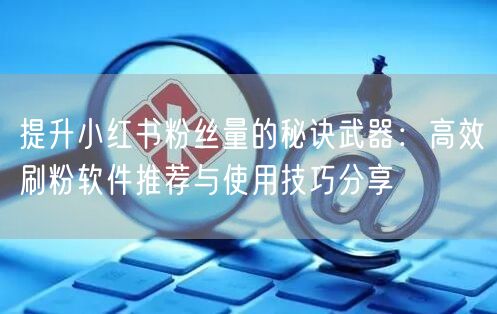 提升小红书粉丝量的秘诀武器:高效刷粉软件推荐与使用技巧分享