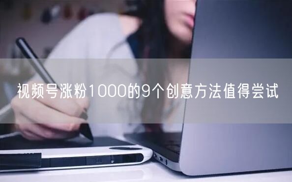 视频号涨粉1000的9个创意方法值得尝试