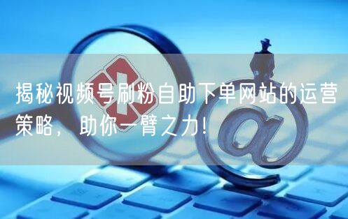 揭秘视频号刷粉自助下单网站的运营策略，助你一臂之力！