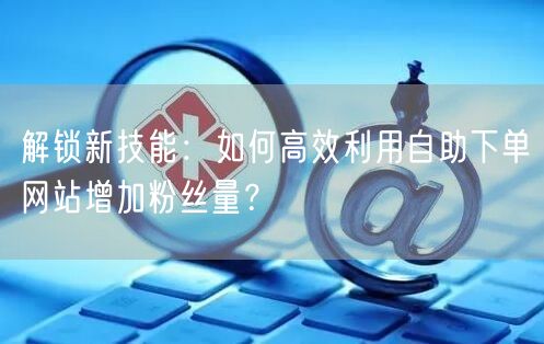解锁新技能：如何高效利用自助下单网站增加粉丝量？
